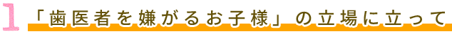 1 「歯医者を嫌がるお子様」の立場に立って　