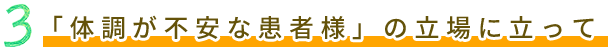 3 「体調が不安な患者様」の立場に立って